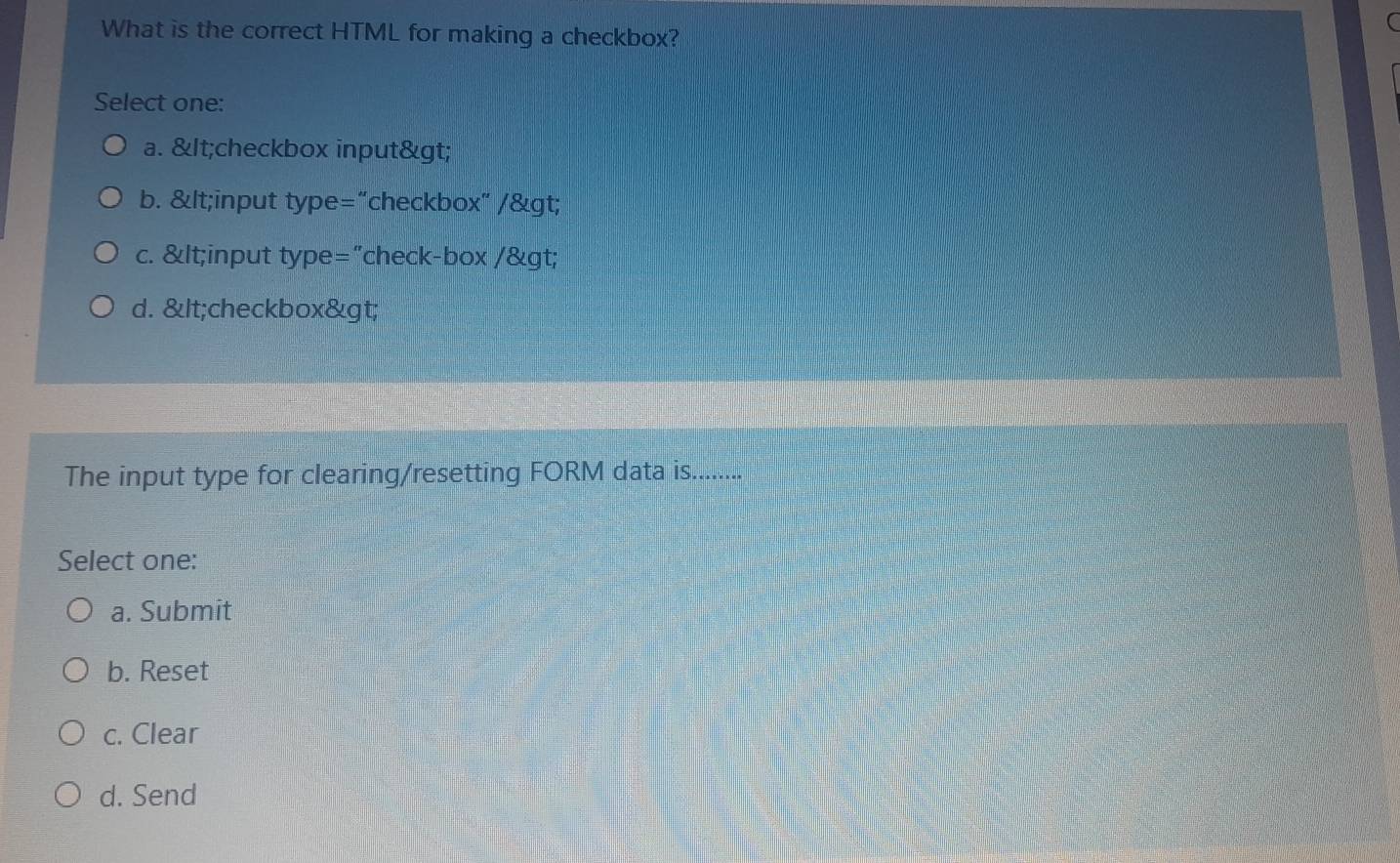 What is the correct HTML for making a checkbox?
Select one:
a. & lt;checkbox input& gt;
b. gt;
c.
d. gt;
The input type for clearing/resetting FORM data is..........
Select one:
a. Submit
b. Reset
c. Clear
d. Send