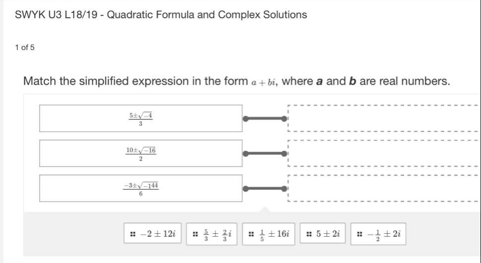 SWYK U3 L18/19 - Quadratic Formula and Complex Solutions
1 of 5
Match the simplified expression in the form a+bi , where a and b are real numbers.
 (5± sqrt(-4))/3 
 (10± sqrt(-16))/2 
 (-3± sqrt(-144))/6 
::-2± 12i  5/3 ±  2/3 i  1/5 ± 16i :: 5± 2i ::- 1/2 ± 2i