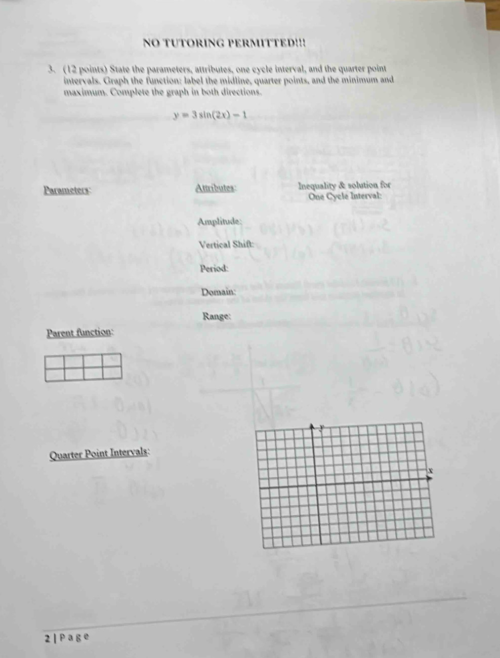 NO TUTORING PERMITTED!!! 
3. (12 points) State the parameters, attributes, one cycle interval, and the quarter point 
intervals. Graph the function: label the midline, quarter points, and the minimum and 
maximum. Complete the graph in both directions.
y=3sin (2x)-1
Parameters: Attributes: Inequality & solution for 
One Cycle Interval: 
Amplitude: 
Vertical Shift: 
Period: 
Domain: 
Range: 
Parent function: 
Quarter Point Intervals: 
2 | P a g e