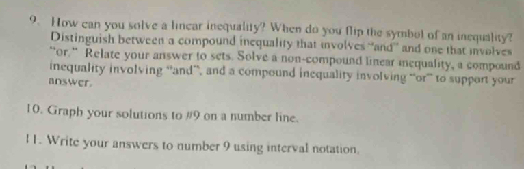 How can you solve a linear inequality? When do you flip the symbol of an inequality? 
Distinguish between a compound inequality that involves “and” and one that involves 
“or.“ Relate your answer to sets. Solve a non-compound linear mequality, a compound 
inequality involving “and”, and a compound inequality involving “or” to support your 
answer. 
10. Graph your solutions to #9 on a number line. 
l 1. Write your answers to number 9 using interval notation.