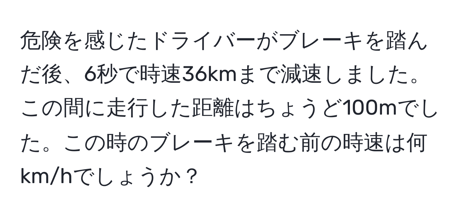 危険を感じたドライバーがブレーキを踏んだ後、6秒で時速36kmまで減速しました。この間に走行した距離はちょうど100mでした。この時のブレーキを踏む前の時速は何 km/hでしょうか？