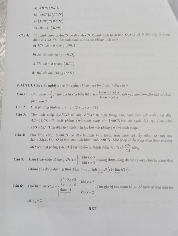 u) A'B'// (MNP).
(MNP)/( w^(x^()^2)
c) (MNP)parallel (B'C'D')
d) DD'cit(MNP).
Câu 4: Cho hình chóp S.ABCD có đây ABCD là hình bình hành tâm O. Gọi M.N lần lượt là trung
điễm của SA, SC . Xét tính đùng sai của các khẳng định sau?
a) MN cất mặt phẳng (SBD)
b) SB cất mặt phẳng (MCD)
e) SD cất mặt phẳng (MBC)
d) BN cất một phẳng (SAD)
PHÀN III. Câu trắc nghiệm trá lời ngắn. Thí sinh trá lời từ cầu 1 đến câu 6.
Câu 1: Cho cos alpha = 3/4 . Tính giá trị của biểu thức B= (tan alpha +3cot alpha )/tan alpha +cot alpha   Kết quá làm trận đến chữ số thập
phần thứ 2,
Câu 2: Giải phương trình sau: 2+7+12+...+x=245,
Câu 3: Cho hình chóp S.ABCD có đây ABCD là hình thang cân, cạnh bên BC=sqrt(5) ,hui dày
AB=11,CD=7. Mặt phẳng (α) song song với (ABCD)và cất cạnh SO tại I sao cho
2SO=5SI. Tính diện tích thiết diện tạo bởi mật phẳng (ơ) và hình chóp.
Câu 4: Cho hình chóp S.ABCD có đây là hình bình hành, trên cạnh SA lấy điểm M sao cho
MA=2MS. Gọi O là tâm của hình bình hành ABCD. Một phép chiếu song song theo phương
MO lên mặt phầng (ABCD) biển điểm S thành điểm N. Tỉ số  CN/CA  bǎng
Câu 5: Hàm Heaviside có dạng H(t)=beginarrayl 0khit<0 1khit≥ 0endarray. thường được dùng để mô tả việc chuyên trạng thái
tất/mở của dòng điện tại thời điểm t=0. Tính limlimits _tto 0H(t)+limlimits _tto 0H(t).
Câu 6: Cho hàm số f(x)=beginarrayl  (x^3-5x+2)/2x^2-x-6   (4mx-1)/3 khix=2endarray.. Tìm giá trị của tham số m đề hàm số trên liên tục
tại x_0=2
hêt