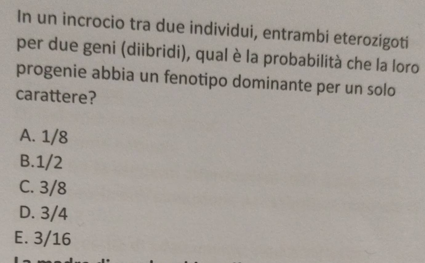 In un incrocio tra due individui, entrambi eterozigoti
per due geni (diibridi), qual è la probabilità che la loro
progenie abbia un fenotipo dominante per un solo
carattere?
A. 1/8
B. 1/2
C. 3/8
D. 3/4
E. 3/16