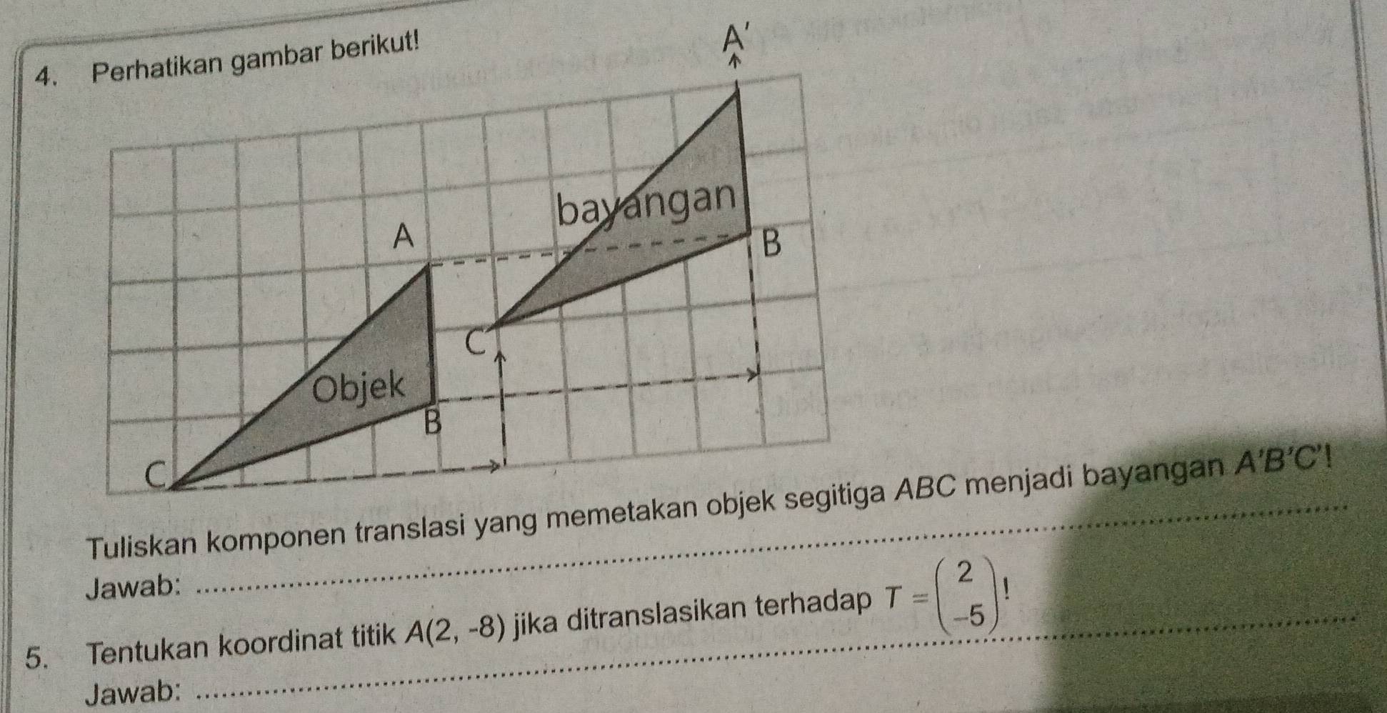 A'B'C'!
Jawab:
5. Tentukan koordinat titik A(2,-8) jika ditranslasikan terhadap T=beginpmatrix 2 -5endpmatrix !
Jawab: