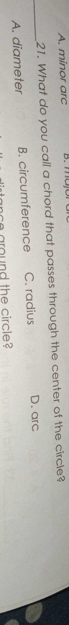 A. minor arc B. majora
21. What do you call a chord that passes through the center of the circle?
_
A. diameter B. circumference C. radius
D. arc
anc e around the circle?