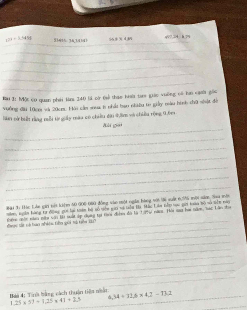 123+3.5455  3455-34,34343 56.8* 4.89 _ 492 24 8,79
_ 
_ 
_ 
_ 
_ 
Bái 2: Một cơ quan phái làm 240 lá cờ thể thao hình tam giác vuông có hai cạnh góc 
vuống đài 10cm và 20cm. Hỏi cần mua ít nhất bao nhiêu tờ giấy màu hình chữ nhật để 
làm cờ biết rằng mỗi tờ giấy màu có chiều dài 0,8m và chiều rộng 0,6m. 
_ 
Bải giải 
_ 
_ 
_ 
_ 
_ 
_ 
Bài 3: Bác Lân gửi tiết kiệm 60 000 000 đồng vào một ngắn hàng với lãi suất 6,5% một năm. Sau một 
năm, ngân hàng tự động gửi lại toán bộ số tiên gữi và tiền lãi. Bắc Lân tiếp tục gửi toán bộ số tiên này 
thêm một năm nữa với lãi suất áp dụng tại thêi điệm đó là 7.0% năm. Hội sau hai năm, bác Lân thu 
_ 
_được tật cá bao nhiệu tiên gửi và tiền lài? 
_ 
_ 
_ 
_ 
_ 
_ 
_ 
_ 
Bài 4: Tính bang cách thuận tiện nhất: 6,34+32,6* 4,2-73,2
1,25* 57+1,25* 41+2,5
_