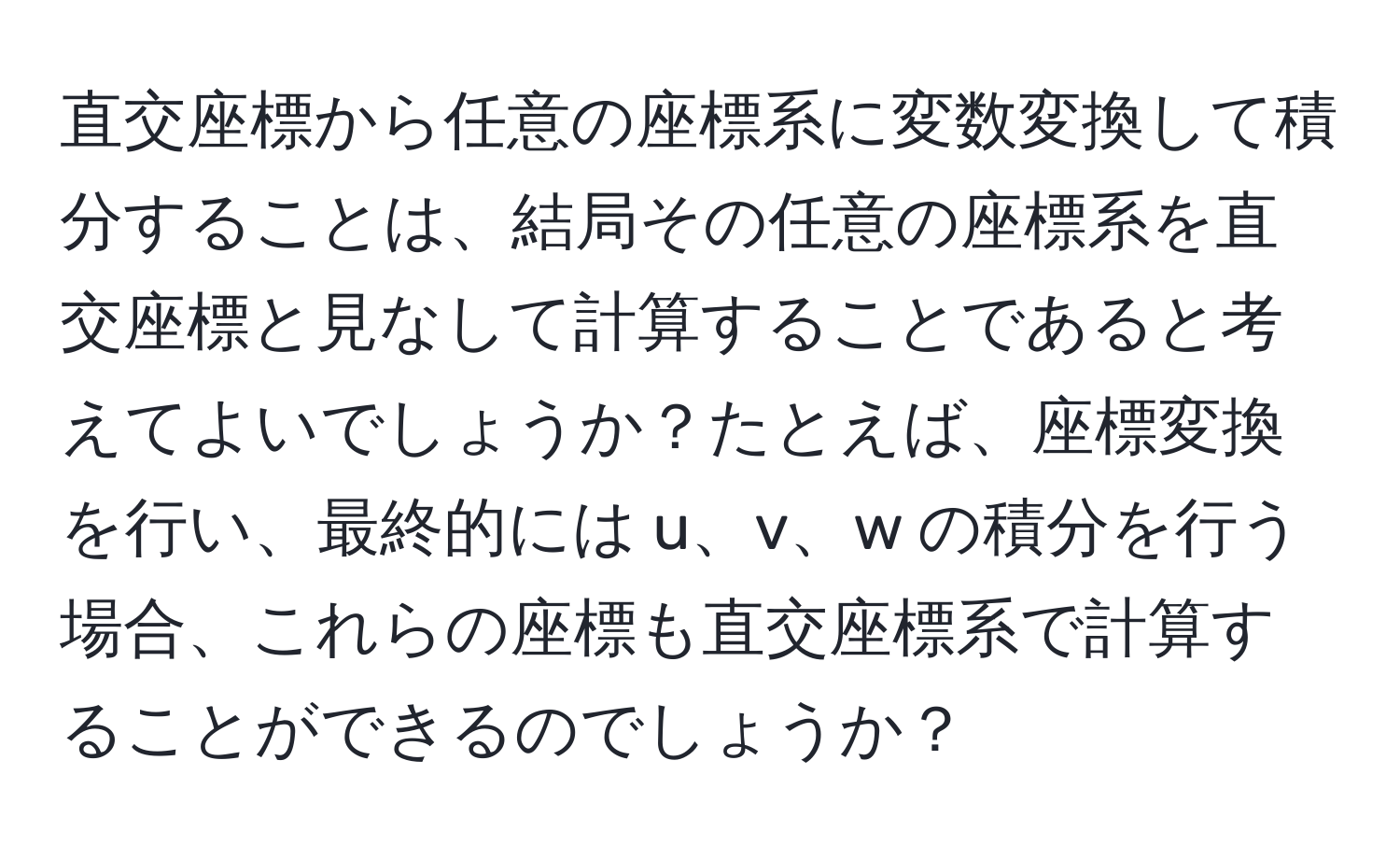 直交座標から任意の座標系に変数変換して積分することは、結局その任意の座標系を直交座標と見なして計算することであると考えてよいでしょうか？たとえば、座標変換を行い、最終的には u、v、w の積分を行う場合、これらの座標も直交座標系で計算することができるのでしょうか？