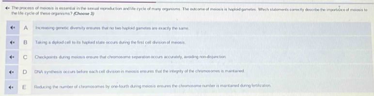 The process of meiosis is essential in the sexual reproduction and life cycle of manry organisms. The outcome of meiosis is haploid gametes. Which statements correctly descnbe the importabce of meiosis to
the life cycle of these organisms? (Choose 3)
A Increasing genetic diversity ensures that no two haploid gametes are exactly the same.
B Taking a diploid cell to its haploid state occurs during the first cell division of meiosis.
C Checkpoints during meiosis ensure that chromosome separation occurs accurately, avoiding non-disjunction.
D DNA synthesis occurs before each cell division in meiosis ensures that the integrity of the chromosomes is maintained,
Reducing the number of chromosomes by one-fourth during meiosis ensures the chromosome number is maintained during fertilization.