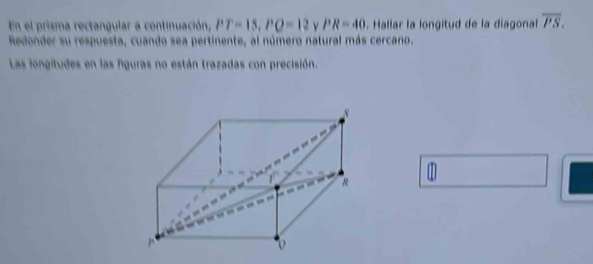 En el prisma rectangular a continuación, PP=15, PO=12 Y PR=40 Hallar la longitud de la diagonal overline PS. 
Redonder su respuesta, cuando sea pertinente, al número natural más cercano. 
Las longitudes en las figuras no están trazadas con precisión. 

w