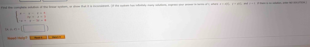 Find the complete solution of the linear system, or show that it is inconsistent. (If the system has infinitely many solutions, express your answer in terms of f, where x=x(t), y=y(t) and z=t. If there is no solution, enter NO SOLUTION.)
beginarrayl x-y-z=4 2y+z=3 -x+y-3z=8endarray.
(x,y,z)=(□ )
Need Help? Read it Watch It