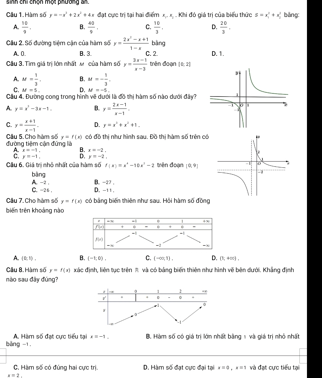 sinh chi chọn mọt phương an.
Câu 1. Hàm số y=-x^3+2x^2+4x đạt cực trị tại hai điểm x_1,x_2. Khi đó giá trị của biểu thức S=x_1^(2+x_2^2 bằng:
A. frac 10)9.  40/9 .  10/3 .  20/3 .
B.
C.
D.
Câu 2. Số đường tiệm cận của hàm số y= (2x^2-x+1)/1-x  bằng
A. 0. B. 3. C. 2. D. 1.
Câu 3. Tìm giá trị lớn nhất м của hàm số y= (3x-1)/x-3  trên đoạn [0;2]
A. M= 1/3 . M=- 1/3 .
B.
C. M=5. D. M=-5.
Câu 4. Đường cong trong hình vẽ dưới là đồ thị hàm số nào dưới đây?
A. y=x^3-3x-1. B. y= (2x-1)/x-1 .
C. y= (x+1)/x-1 .
D. y=x^3+x^2+1.
Câu 5. Cho hàm số y=f(x) có đồ thị như hình sau. Đồ thị hàm số trên có
đường tiệm cận đứng là
B.
A. x=-1. x=-2.
C. y=-1. D. y=-2.
Câu 6. Giá trị nhỏ nhất của hàm số f(x)=x^4-10x^2-2 trên đoạn [0;9]
bằng
A. -2 . B. -27 .
C. -26 . D. -11 .
Câu 7. Cho hàm số y=f(x) có bảng biến thiên như sau. Hỏi hàm số đồng
biến trên khoảng nào
A. (0;1). B. (-1;0). C. (-∈fty ;1). D. (1;+∈fty ).
Câu 8. Hàm số y=f(x) xác định, liên tục trên R và có bảng biến thiên như hình vẽ bên dưới. Khẳng định
nào sau đây đúng?
A. Hàm số đạt cực tiểu tại x=-1. B. Hàm số có giá trị lớn nhất bằng 1 và giá trị nhỏ nhất
bằng -1.
C. Hàm số có đúng hai cực trị. D. Hàm số đạt cực đại tại x=0,x=1 và đạt cực tiểu tại
x=2