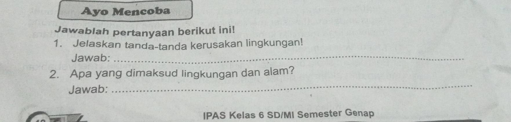 Ayo Mencoba 
Jawablah pertanyaan berikut ini! 
1. Jelaskan tanda-tanda kerusakan lingkungan! 
Jawab:_ 
2. Apa yang dimaksud lingkungan dan alam? 
Jawab: 
_ 
IPAS Kelas 6 SD/MI Semester Genap