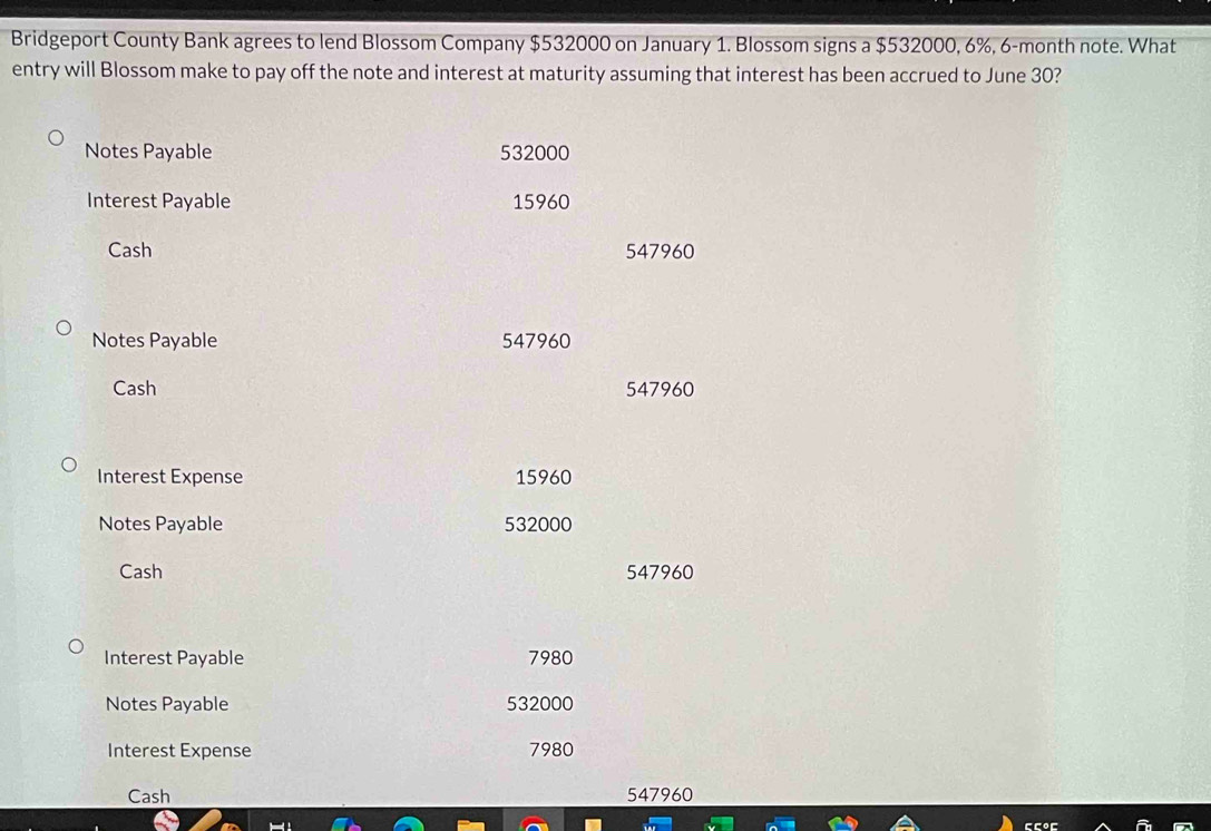 Bridgeport County Bank agrees to lend Blossom Company $532000 on January 1. Blossom signs a $532000, 6%, 6-month note. What 
entry will Blossom make to pay off the note and interest at maturity assuming that interest has been accrued to June 30? 
Notes Payable 532000
Interest Payable 15960
Cash 547960
Notes Payable 547960
Cash 547960
Interest Expense 15960
Notes Payable 532000
Cash 547960
Interest Payable 7980
Notes Payable 532000
Interest Expense 7980
Cash 547960