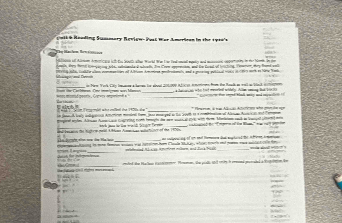 Reading Summary Review- Post War American in the 1920's        
The Bariem Renössance
Milhaus of Adricam Americars left the Sauth after Wortd War I to find racial equity and eoamic opporunity in the Narth. In fhe
South, they faced fow-gaying jobs, subsundurd schools. Jim Crow appressio, and the firent of lynching. However, they found vel
payig jobs, mildie-chas communties of Affrican American professionls, and a growing political voce in cittes such as New Tak,
Ghicogn and Detnt
d  ye
_n New York City became a haven for about 200.0BD African Americans from the Sauth as well as back immignnts
frm the Carilbean. One immigrant was Marcus _ a lamaican who had caveed widely. Atter seeing tar backs
wase meted poerly, Carvey organized a "_ ` movement that urged bick unty and senantion of 
the waces  .
Unit6 º
was F. Sont Fingenld who called the 1920s the '_ * Ewewer, it was African Anericans who gase te age
ts juse. A tally indigenous Amorican musical form, juzr emerged in the Souh as a combination of African American and Eampean
Bagtal styles. African Americans migrating north brought the new musical style with them. Musicins such as numpet playes bous
_
wok juze to the weeld. Simper Besse_  nicknumed the “Engness of the Bles” was very papdar
ad becume the highest-gaid Affrican American enterrtainer of the 1920s.
à 
The detade also saw the Hurlem _ an oupeuring of an and ienture tat englured the African Amerian 
eiparenn Amang is most fameus wriers was Junaicn-ban Chude McKay, whose novels and poens war milian calle f
ant Langões_ colebesed African American cuture, and Zara Neal _werte d wan
desinn far independence
Toe   
Ta G_ ended the Burlan Rerisance. However, the pride and uniy it crated prvided a fome is
the fue c righs muvement .
1   
    
a  ?
#
C