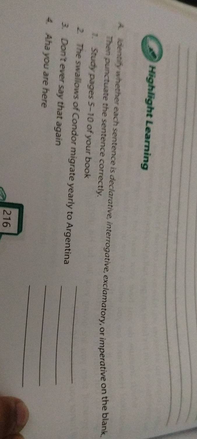 Highlight Learning 
A dentify whether each sentence is declarative, interrogative, exclamatory, or imperative on the blank, 
Then punctuate the sentence correctly. 
1. Study pages 5-10 of your book 
2. The swallows of Condor migrate yearly to Argentina_ 
3. Don't ever say that again 
_ 
4. Aha you are here 
_ 
_ 
216