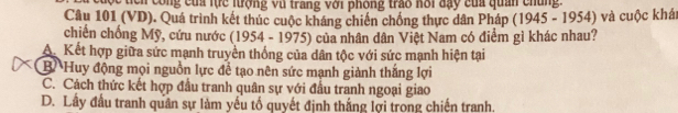 tich công của lực lưrợng vũ trang với phòng trao hôi đạy của quan chủng
Câu 101 (VD). Quá trình kết thúc cuộc kháng chiến chồng thực dân Pháp (1945 - 1954) và cuộc khát
chiến chống Mỹ, cứu nước (1954 - 1975) của nhân dân Việt Nam có điểm gì khác nhau?
A Kết hợp giữa sức mạnh truyền thống của dân tộc với sức mạnh hiện tại
BHuy động mọi nguồn lực để tạo nên sức mạnh giành thắng lợi
C. Cách thức kết hợp đầu tranh quân sự với đầu tranh ngoại giao
D. Lây đầu tranh quân sự làm yếu tố quyết định thắng lợi trong chiến tranh.