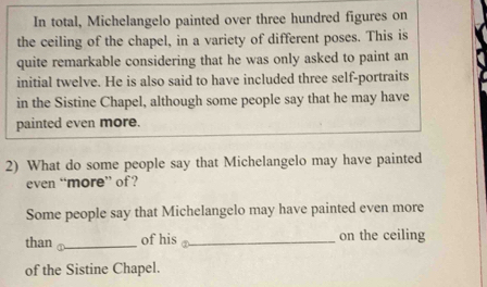 In total, Michelangelo painted over three hundred figures on 
the ceiling of the chapel, in a variety of different poses. This is 
quite remarkable considering that he was only asked to paint an 
initial twelve. He is also said to have included three self-portraits 
in the Sistine Chapel, although some people say that he may have 
painted even more. 
2) What do some people say that Michelangelo may have painted 
even “more” of? 
Some people say that Michelangelo may have painted even more 
than _of his _on the ceiling 
of the Sistine Chapel.