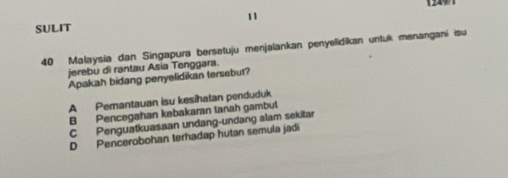 1249
11
SULIT
40 Malaysia dan Singapura bersetuju menjalankan penyelidikan untuk menangani isu
jerebu di rantau Asía Tenggara.
Apakah bidang penyelidikan tersebut?
A Pemantauan isu kesihatan penduduk
B Pencegahan kebakaran tanah gambut
C Penguatkuasaan undang-undang alam sekitar
D Pencerobohan terhadap hutan semula jadi