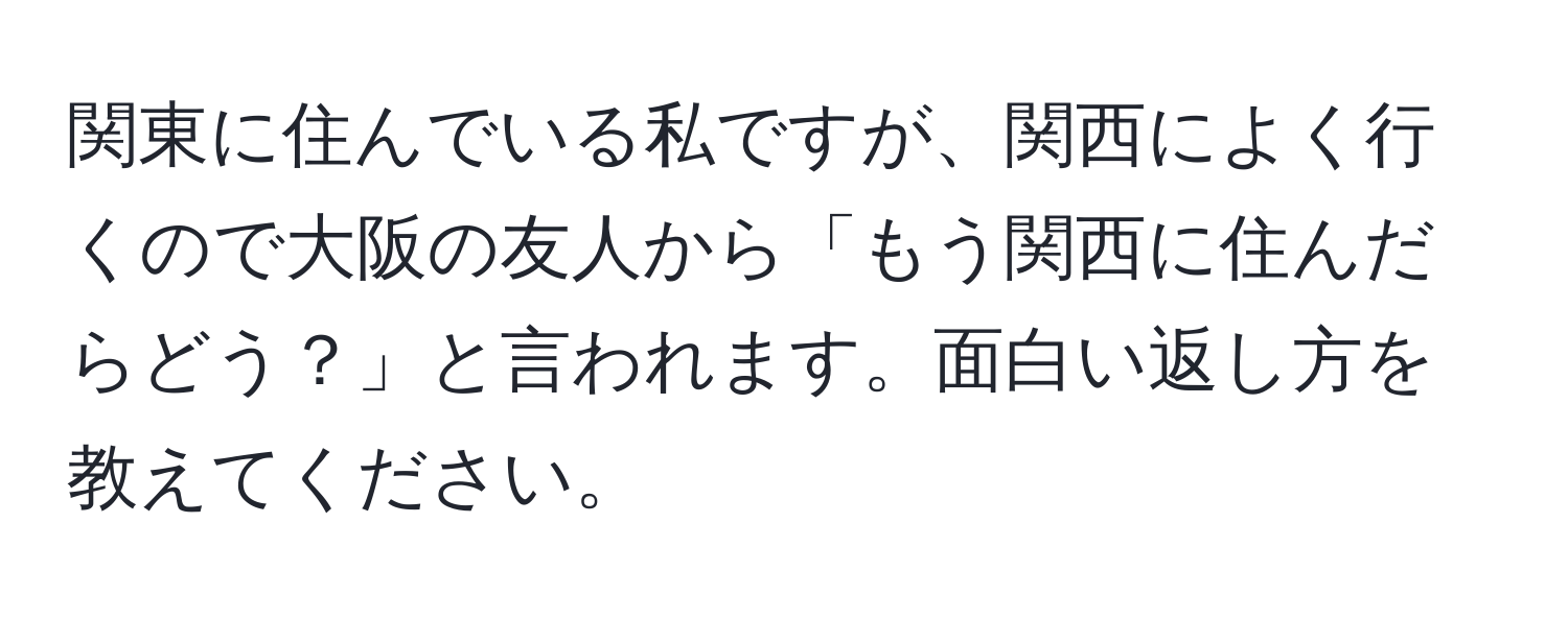 関東に住んでいる私ですが、関西によく行くので大阪の友人から「もう関西に住んだらどう？」と言われます。面白い返し方を教えてください。