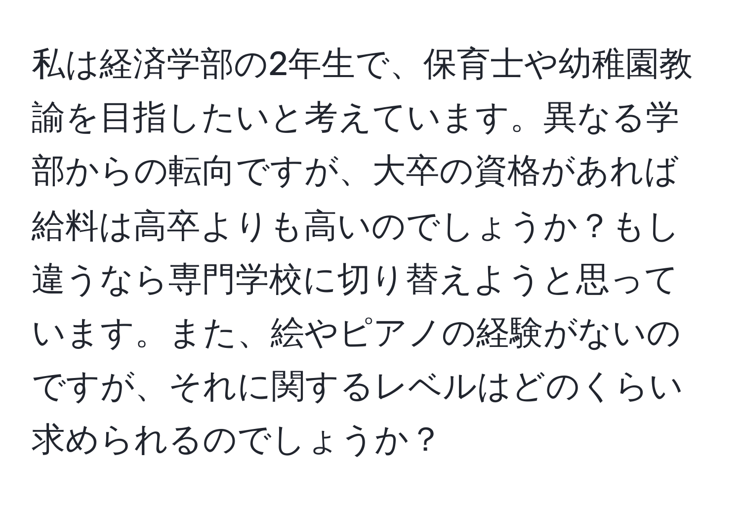 私は経済学部の2年生で、保育士や幼稚園教諭を目指したいと考えています。異なる学部からの転向ですが、大卒の資格があれば給料は高卒よりも高いのでしょうか？もし違うなら専門学校に切り替えようと思っています。また、絵やピアノの経験がないのですが、それに関するレベルはどのくらい求められるのでしょうか？