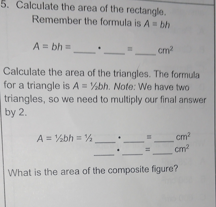 Calculate the area of the rectangle. 
Remember the formula is A=bh
A=bh= _. _= _ cm^2
Calculate the area of the triangles. The formula 
for a triangle is A=1/2bh. Note: We have two 
triangles, so we need to multiply our final answer 
by 2.
A=1/2bh=1/2 _. _=_ cm^2
_ 
_ 
_ 
. = cm^2
What is the area of the composite figure?