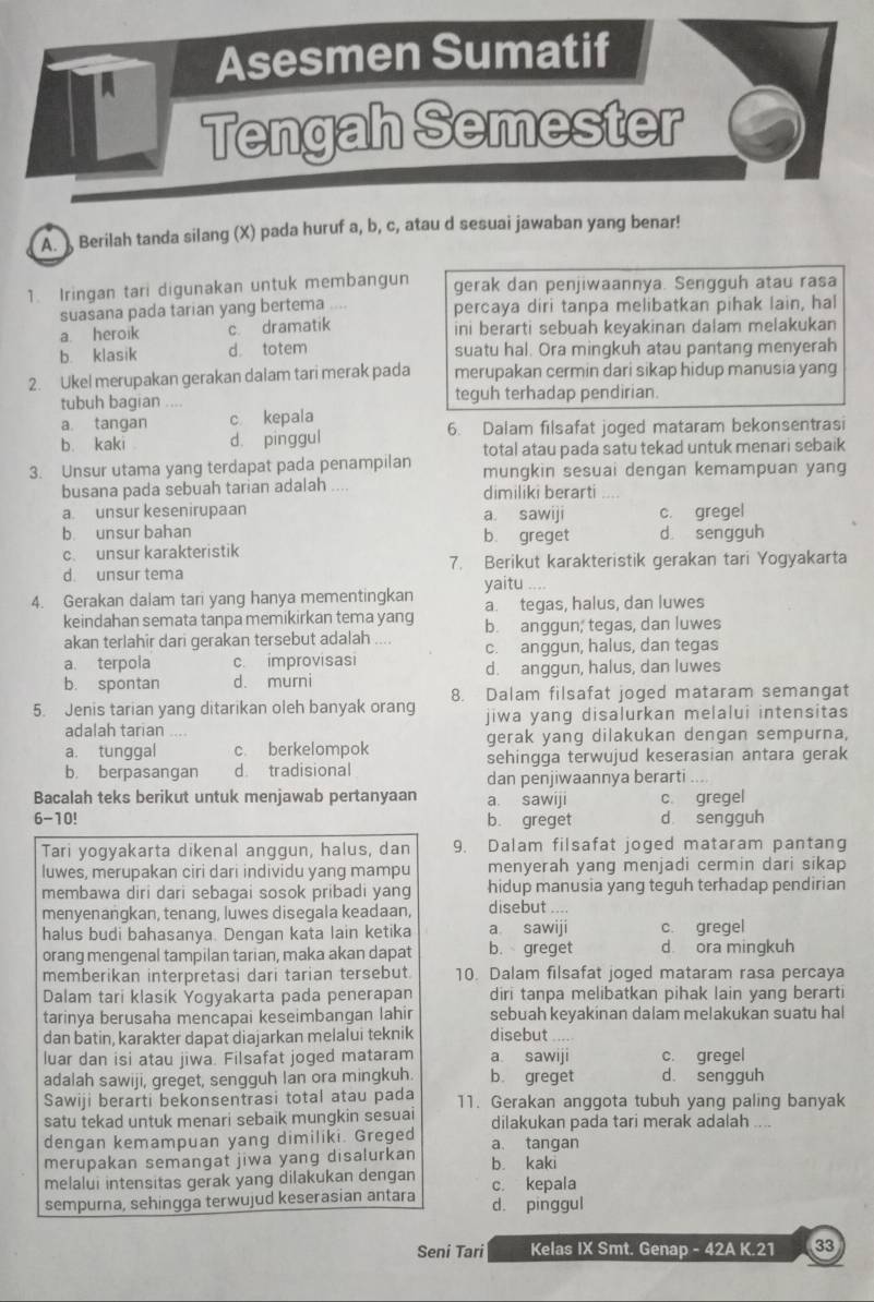 Asesmen Sumatif
Tengah Semester
A. ) Berilah tanda silang (X) pada huruf a, b, c, atau d sesuai jawaban yang benar!
1. Iringan tari digunakan untuk membangun gerak dan penjiwaannya. Sengguh atau rasa
suasana pada tarian yang bertema .... percaya diri tanpa melibatkan pihak lain, hal
a. heroik c dramatik ini berarti sebuah keyakinan dalam melakukan
b. klasik d totem suatu hal. Ora mingkuh atau pantang menyerah
2. Ukel merupakan gerakan dalam tari merak pada merupakan cermin dari sikap hidup manusia yang
tubuh bagian .... teguh terhadap pendirian.
a. tangan c kepala
b. kaki d. pinggul 6. Dalam filsafat joged mataram bekonsentrasi
total atau pada satu tekad untuk menari sebaik
3. Unsur utama yang terdapat pada penampilan mungkin sesuai dengan kemampuan yang
busana pada sebuah tarian adalah .... dimiliki berarti
a. unsur kesenirupaan a. sawiji c. gregel
b unsur bahan b. greget d sengguh
c. unsur karakteristik
d unsur tema 7. Berikut karakteristik gerakan tari Yogyakarta
yaitu ....
4. Gerakan dalam tari yang hanya mementingkan a. tegas, halus, dan luwes
keindahan semata tanpa memikirkan tema yang b. anggun; tegas, dan luwes
akan terlahir dari gerakan tersebut adalah
a terpola c. improvisasi c. anggun, halus, dan tegas
b. spontan d. murni d. anggun, halus, dan luwes
5. Jenis tarian yang ditarikan oleh banyak orang 8. Dalam filsafat joged mataram semangat
adalah tarian jiwa yang disalurkan melalui intensitas
a. tunggal c berkelompok gerak yang dilakukan dengan sempurna,
b. berpasangan d tradisional sehingga terwujud keserasian antara gerak
dan penjiwaannya berarti
Bacalah teks berikut untuk menjawab pertanyaan a. sawiji c. gregel
6-10! b. greget d sengguh
Tari yogyakarta dikenal anggun, halus, dan 9. Dalam filsafat joged mataram pantang
luwes, merupakan ciri dari individu yang mampu menyerah yang menjadi cermin dari sikap
membawa diri dari sebagai sosok pribadi yang hidup manusia yang teguh terhadap pendirian
menyenangkan, tenang, luwes disegala keadaan, disebut ....
halus budi bahasanya. Dengan kata lain ketika a sawiji c. gregel
orang mengenal tampilan tarian, maka akan dapat b. greget d ora mingkuh
memberikan interpretasi dari tarian tersebut. 10. Dalam filsafat joged mataram rasa percaya
Dalam tari klasik Yogyakarta pada penerapan diri tanpa melibatkan pihak lain yang berarti
tarinya berusaha mencapai keseimbangan lahir sebuah keyakinan dalam melakukan suatu hal
dan batin, karakter dapat diajarkan melalui teknik disebut  
luar dan isi atau jiwa. Filsafat joged mataram a sawiji c. gregel
adalah sawiji, greget, sengguh lan ora mingkuh b. greget d. sengguh
Sawiji berarti bekonsentrasi total atau pada 11. Gerakan anggota tubuh yang paling banyak
satu tekad untuk menari sebaik mungkin sesuai dilakukan pada tari merak adalah ....
dengan kemampuan yang dimiliki. Greged a. tangan
merupakan semangat jiwa yang disalurkan b. kaki
melalui intensitas gerak yang dilakukan dengan
sempurna, sehingga terwujud keserasian antara c. kepala d. pinggul
Seni Tari Kelas IX Smt. Genap - 42A K.21 33