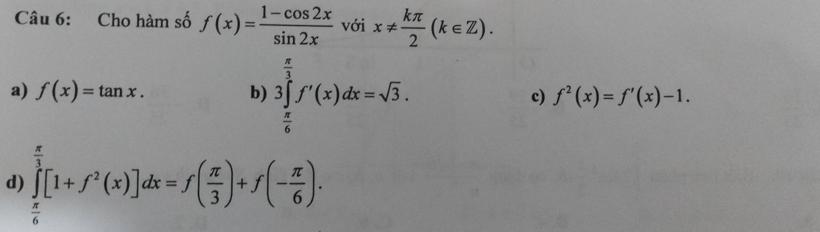 Cho hàm số f(x)= (1-cos 2x)/sin 2x  với x!=  kπ /2 (k∈ Z).
a) f(x)=tan x. b) 3∈tlimits _ π /6 ^ π /3 f'(x)dx=sqrt(3). c) f^2(x)=f'(x)-1.
d) ∈tlimits _ π /6 ^1 π [1+f^2(x)]dx=f( π /3 )+f(- π /6 ).