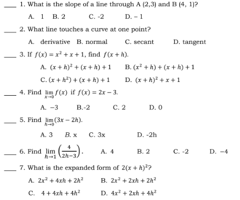 What is the slope of a line through A(2,3) and B(4,1) ?
A. 1 B. 2 C. -2 D. - 1
_2. What line touches a curve at one point?
A. derivative B. normal C. secant D. tangent
_3. If f(x)=x^2+x+1 , find f(x+h).
A. (x+h)^2+(x+h)+1 B. (x^2+h)+(x+h)+1
C. (x+h^2)+(x+h)+1 D. (x+h)^2+x+1
_4. Find limlimits _xto 0f(x) if f(x)=2x-3. 
A. -3 B. -2 C. 2 D. 0
_5. Find limlimits _hto 0(3x-2h).
A. 3 B. x C. 3x D. -2h
_6. Find limlimits _hto 1( 4/2h-3 ). A. 4 B. 2 C. -2 D. -4
_7. What is the expanded form of 2(x+h)^2 ?
A. 2x^2+4xh+2h^2 B. 2x^2+2xh+2h^2
C. 4+4xh+4h^2 D. 4x^2+2xh+4h^2