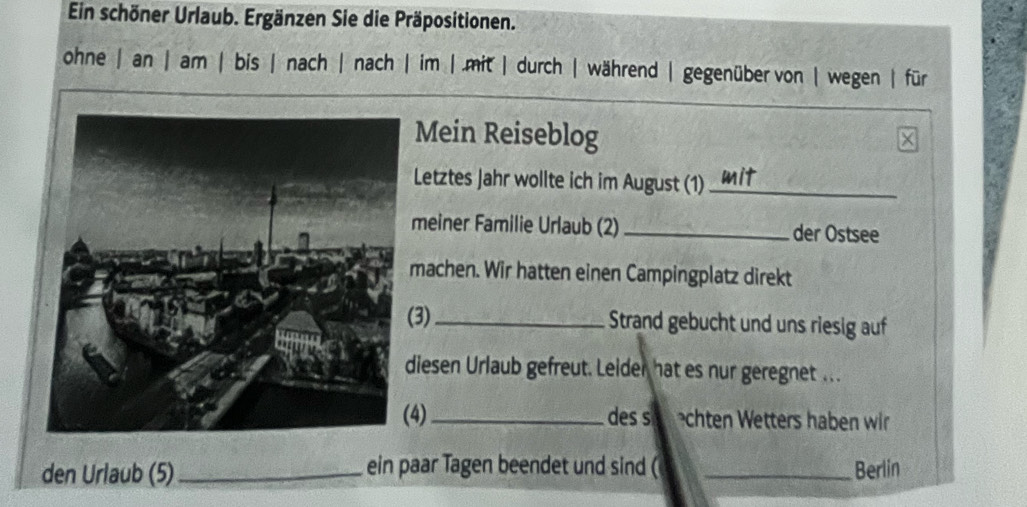 Ein schöner Urlaub. Ergänzen Sie die Präpositionen. 
ohne | an | am | bis | nach | nach | im |.mit | durch| während |gegenüber von | wegen | für 
Mein Reiseblog 
Letztes Jahr wollte ich im August (1)_ 
meiner Familie Urlaub (2) _der Ostsee 
machen. Wir hatten einen Campingplatz direkt 
(3) _Strand gebucht und uns riesig auf 
diesen Urlaub gefreut. Leider hat es nur geregnet ... 
(4) _des s chten Wetters haben wir 
den Urlaub (5) _ein paar Tagen beendet und sind ( _Berlin