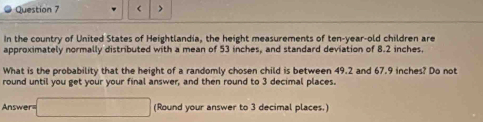 < > 
In the country of United States of Heightlandia, the height measurements of ten-year-old children are 
approximately normally distributed with a mean of 53 inches, and standard deviation of 8.2 inches. 
What is the probability that the height of a randomly chosen child is between 49.2 and 67.9 inches? Do not 
round until you get your your final answer, and then round to 3 decimal places. 
Answer =□ (Round your answer to 3 decimal places.)