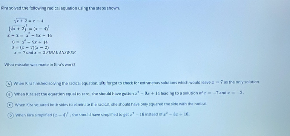 Kira solved the following radical equation using the steps shown.
sqrt(x+2)=x-4
(sqrt(x+2))^2=(x-4)^2
x+2=x^2-8x+16
0=x^2-9x+14
0=(x-7)(x-2)
x=7 and x=2 FINAL ANSWER
What mistake was made in Kira's work?
A) When Kira finished solving the radical equation, she forgot to check for extraneous solutions which would leave x=7 as the only solution.
) When Kira set the equation equal to zero, she should have gotten x^2-9x+14 leading to a solution of x=-7 and x=-2.
c) When Kira squared both sides to eliminate the radical, she should have only squared the side with the radical.
When Kira simplified (x-4)^2 , she should have simplified to get x^2-16 instead of x^2-8x+16.