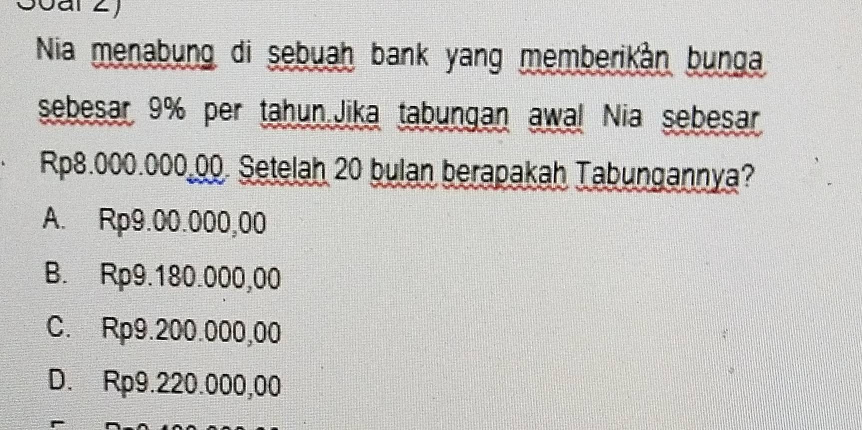 Nia menabung di sebuah bank yang memberikàn bunga
sebesar 9% per tahun.Jika tabungan awal Nia sebesar
Rp8.000.000 00. Setelah 20 bulan berapakah Tabungannya?
A. Rp9.00.000,00
B. Rp9.180.000,00
C. Rp9.200.000,00
D. Rp9.220.000,00