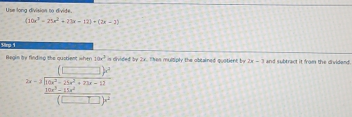 Use long division to divide
(10x^2-25x^2+23x-12)+(2x-3)
Step 1
Begin by finding the auptient when 10x^3 is divided by 2x. Then multiply the obtained quotient by 2x-3 and subtract it from the dividend.
2x-3beginarrayr (□ )^22+25-23x^(3x-12x-12(□ )^2)beginpmatrix □ end(pmatrix)^(2endarray) 