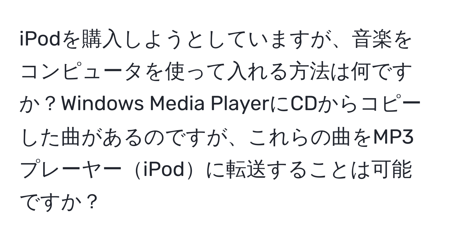 iPodを購入しようとしていますが、音楽をコンピュータを使って入れる方法は何ですか？Windows Media PlayerにCDからコピーした曲があるのですが、これらの曲をMP3プレーヤーiPodに転送することは可能ですか？