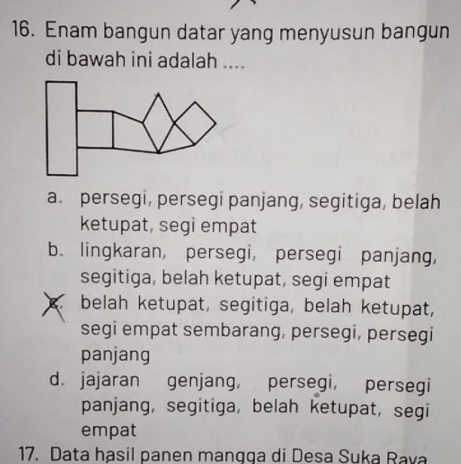 Enam bangun datar yang menyusun bangun
di bawah ini adalah ....
a. persegi, persegi panjang, segitiga, belah
ketupat, segi empat
b. lingkaran, persegi, persegi panjang,
segitiga, belah ketupat, segi empat
belah ketupat, segitiga, belah ketupat,
segi empat sembarang, persegi, persegi
panjang
d. jajaran genjang, persegi, persegi
panjang, segitiga, belah ketupat, segi
empat
17. Data hasil panen mangga di Desa Suka Rava