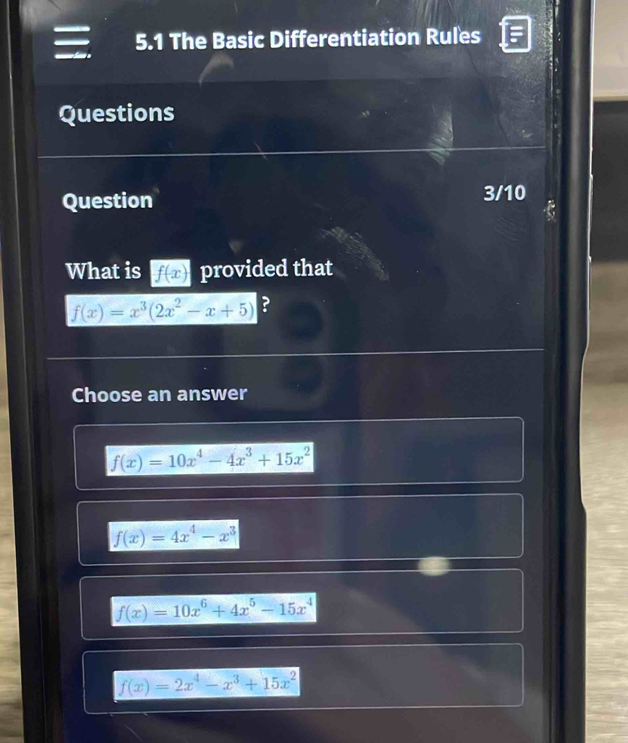 5.1 The Basic Differentiation Rules
Questions
Question
3/10
What is f(x) provided that
f(x)=x^3(2x^2-x+5) ?
Choose an answer
f(x)=10x^4-4x^3+15x^2
f(x)=4x^4-x^3
f(x)=10x^6+4x^5-15x^4
f(x)=2x^4-x^3+15x^2