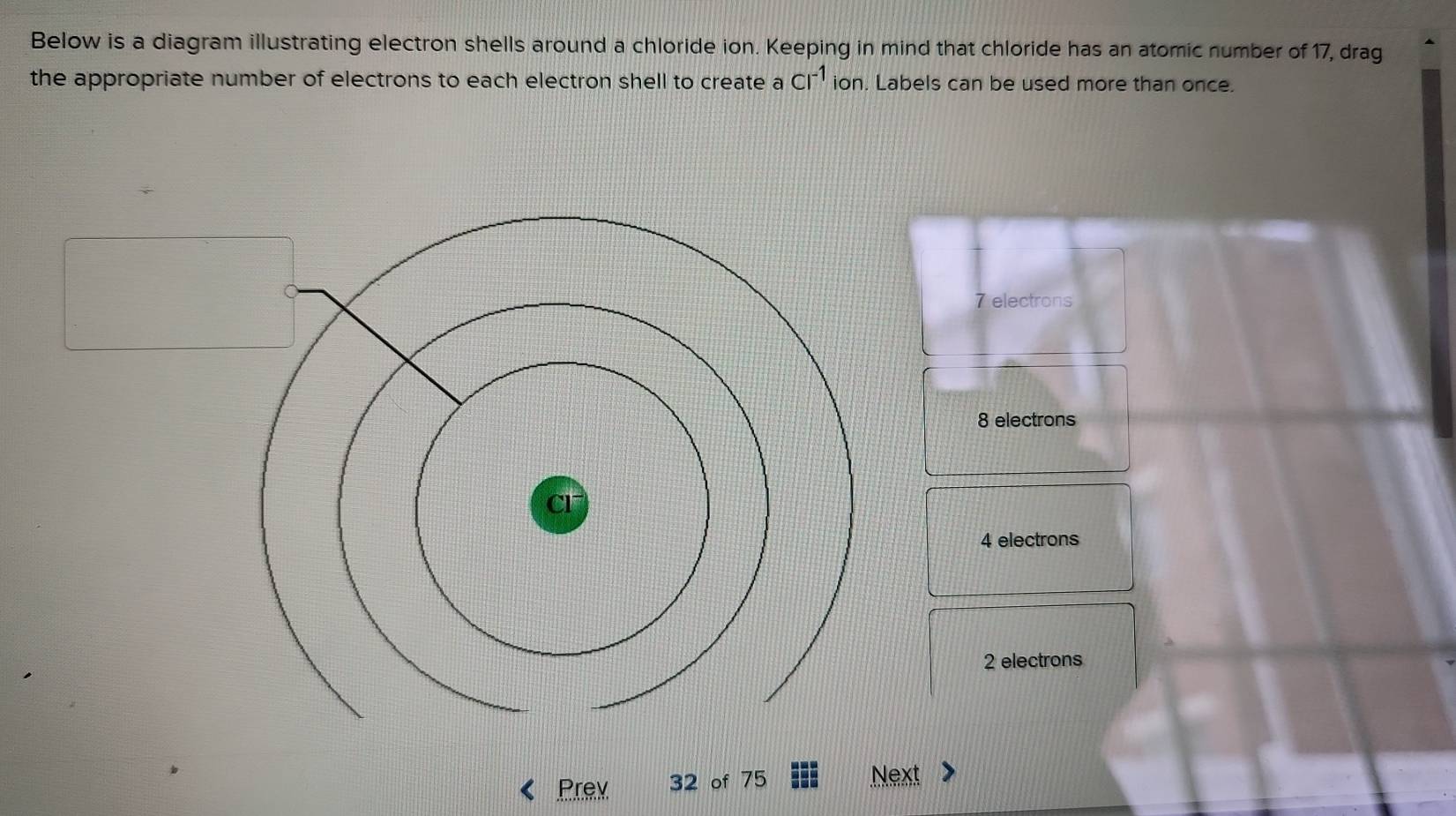 Below is a diagram illustrating electron shells around a chloride ion. Keeping in mind that chloride has an atomic number of 17, drag
the appropriate number of electrons to each electron shell to create a Cl^(-1) ion. Labels can be used more than once.
7 electrons
8 electrons
4 electrons
2 electrons
Prev 32 of 75 Next