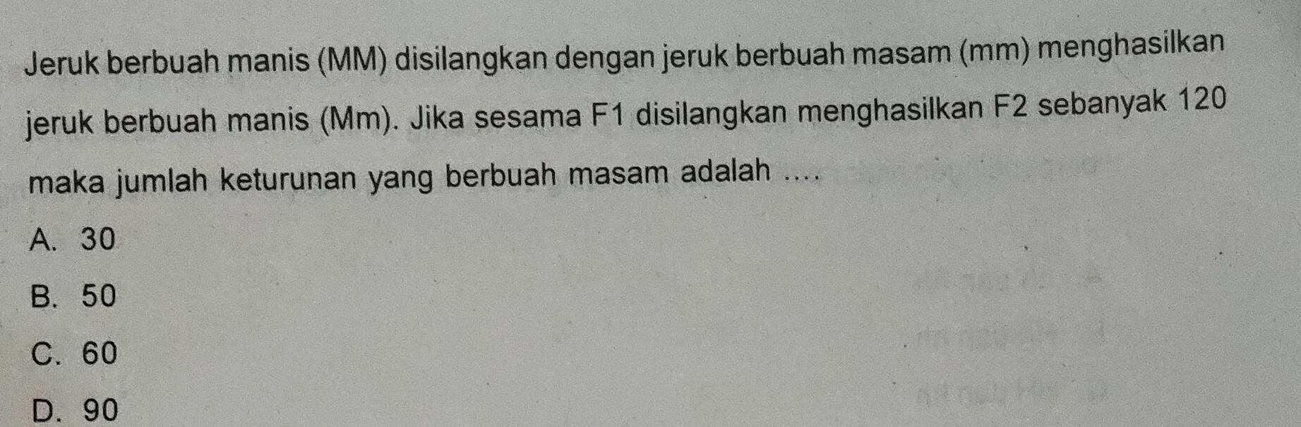 Jeruk berbuah manis (MM) disilangkan dengan jeruk berbuah masam (mm) menghasilkan
jeruk berbuah manis (Mm). Jika sesama F1 disilangkan menghasilkan F2 sebanyak 120
maka jumlah keturunan yang berbuah masam adalah ....
A. 30
B. 50
C. 60
D. 90