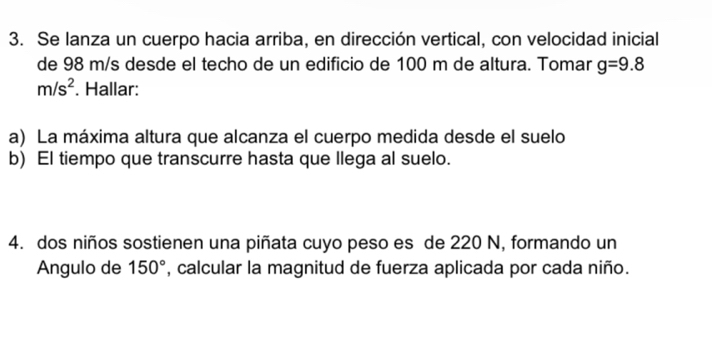 Se lanza un cuerpo hacia arriba, en dirección vertical, con velocidad inicial 
de 98 m/s desde el techo de un edificio de 100 m de altura. Tomar g=9.8
m/s^2. Hallar: 
a) La máxima altura que alcanza el cuerpo medida desde el suelo 
b) El tiempo que transcurre hasta que llega al suelo. 
4. dos niños sostienen una piñata cuyo peso es de 220 N, formando un 
Angulo de 150° , calcular la magnitud de fuerza aplicada por cada niño.