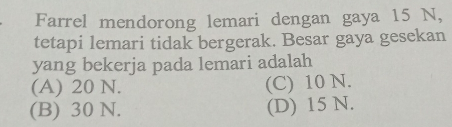 Farrel mendorong lemari dengan gaya 15 N,
tetapi lemari tidak bergerak. Besar gaya gesekan
yang bekerja pada lemari adalah
(A) 20 N. (C) 10 N.
(B) 30 N.
(D) 15 N.