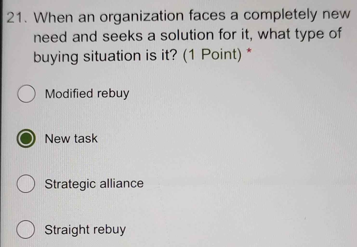 When an organization faces a completely new
need and seeks a solution for it, what type of
buying situation is it? (1 Point) *
Modified rebuy
New task
Strategic alliance
Straight rebuy