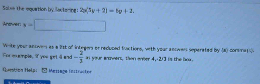 Solve the equation by factoring: 2y(5y+2)=5y+2. 
Answer: y=□
Write your answers as a list of integers or reduced fractions, with your answers separated by (a) comma(s). 
For example, if you get 4 and - 2/3  as your answers, then enter 4, -2/3 in the box. 
Question Help: Message instructor