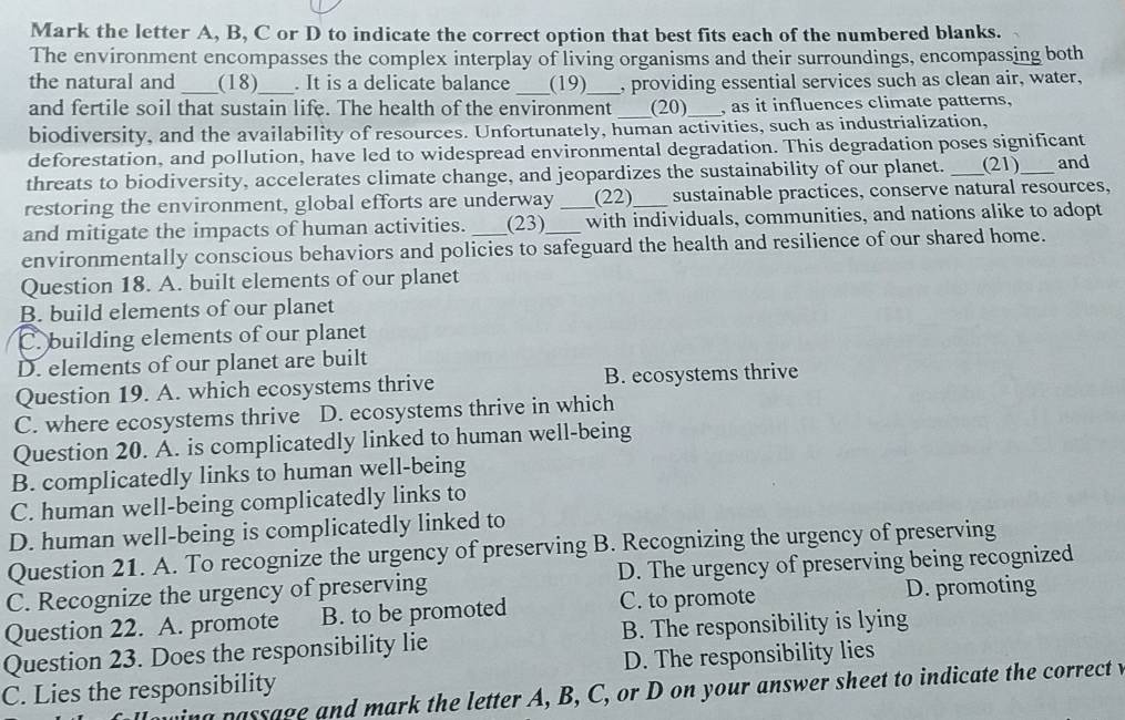 Mark the letter A, B, C or D to indicate the correct option that best fits each of the numbered blanks.
The environment encompasses the complex interplay of living organisms and their surroundings, encompassing both
the natural and _(18)_ . It is a delicate balance _(19)_ , providing essential services such as clean air, water,
and fertile soil that sustain life. The health of the environment _(20)_ , as it influences climate patterns,
biodiversity, and the availability of resources. Unfortunately, human activities, such as industrialization,
deforestation, and pollution, have led to widespread environmental degradation. This degradation poses significant
threats to biodiversity, accelerates climate change, and jeopardizes the sustainability of our planet. _(21) and
restoring the environment, global efforts are underway (22)_ sustainable practices, conserve natural resources,
and mitigate the impacts of human activities. (23) _with individuals, communities, and nations alike to adopt
environmentally conscious behaviors and policies to safeguard the health and resilience of our shared home.
Question 18. A. built elements of our planet
B. build elements of our planet
C. building elements of our planet
D. elements of our planet are built
Question 19. A. which ecosystems thrive B. ecosystems thrive
C. where ecosystems thrive D. ecosystems thrive in which
Question 20. A. is complicatedly linked to human well-being
B. complicatedly links to human well-being
C. human well-being complicatedly links to
D. human well-being is complicatedly linked to
Question 21. A. To recognize the urgency of preserving B. Recognizing the urgency of preserving
C. Recognize the urgency of preserving D. The urgency of preserving being recognized
Question 22. A. promote B. to be promoted C. to promote D. promoting
Question 23. Does the responsibility lie B. The responsibility is lying
C. Lies the responsibility D. The responsibility lies
passage and mark the letter A, B, C, or D on your answer sheet to indicate the correct v