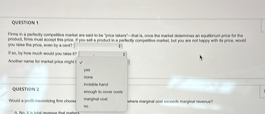 Firms in a perfectly competitive market are said to be "price takers"—that is, once the market determines an equilibrium price for the
product, firms must accept this price. If you sell a product in a perfectly competitive market, but you are not happy with its price, would
you raise the price, even by a cent?
If so, by how much would you raise it?
Another name for market price might !
yes
none
invisible hand
QUESTION 2 enough to cover costs
Would a profit-maximizing firm choose marginal cost where marginal cost exceeds marginal revenue?
no
No it is total revenue that matter