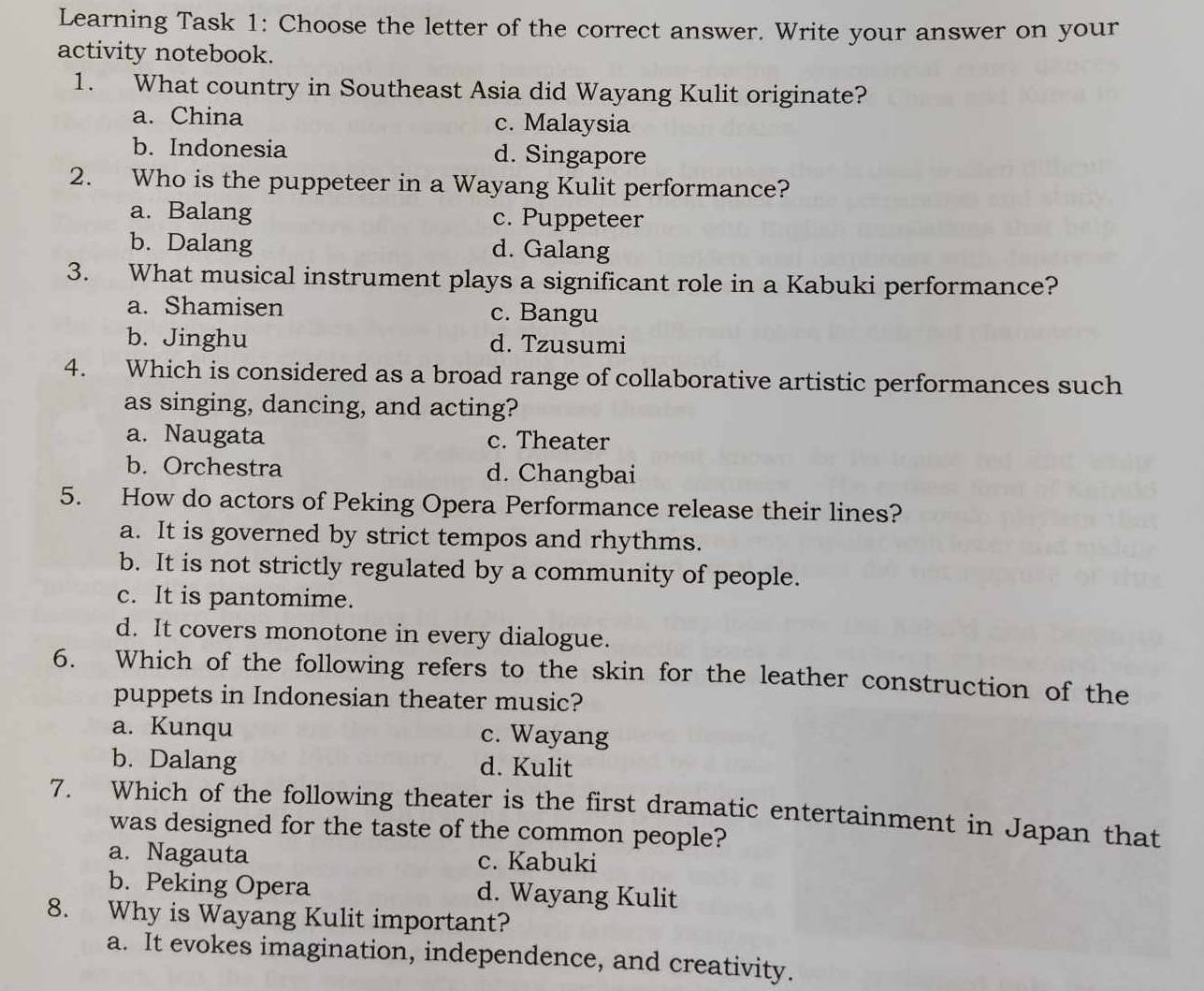 Learning Task 1: Choose the letter of the correct answer. Write your answer on your
activity notebook.
1. What country in Southeast Asia did Wayang Kulit originate?
a. China c. Malaysia
b. Indonesia d. Singapore
2. Who is the puppeteer in a Wayang Kulit performance?
a. Balang c. Puppeteer
b. Dalang d. Galang
3. What musical instrument plays a significant role in a Kabuki performance?
a. Shamisen c. Bangu
b. Jinghu d. Tzusumi
4. Which is considered as a broad range of collaborative artistic performances such
as singing, dancing, and acting?
a. Naugata c. Theater
b. Orchestra d. Changbai
5. How do actors of Peking Opera Performance release their lines?
a. It is governed by strict tempos and rhythms.
b. It is not strictly regulated by a community of people.
c. It is pantomime.
d. It covers monotone in every dialogue.
6. Which of the following refers to the skin for the leather construction of the
puppets in Indonesian theater music?
a. Kunqu c. Wayang
b. Dalang d. Kulit
7. Which of the following theater is the first dramatic entertainment in Japan that
was designed for the taste of the common people?
a. Nagauta c. Kabuki
b. Peking Opera d. Wayang Kulit
8. Why is Wayang Kulit important?
a. It evokes imagination, independence, and creativity.