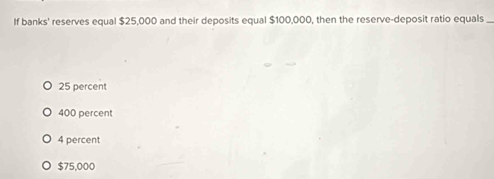 If banks' reserves equal $25,000 and their deposits equal $100,000, then the reserve-deposit ratio equals_
25 percent
400 percent
4 percent
$75,000