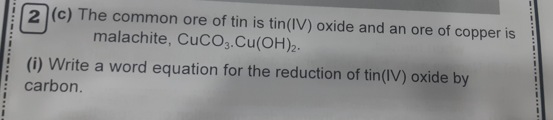 2](c) The common ore of tin is tin(IV) oxide and an ore of copper is 
malachite, CuCO_3. Cu(OH)_2. 
(i) Write a word equation for the reduction of tin(IV) oxide by 
carbon.