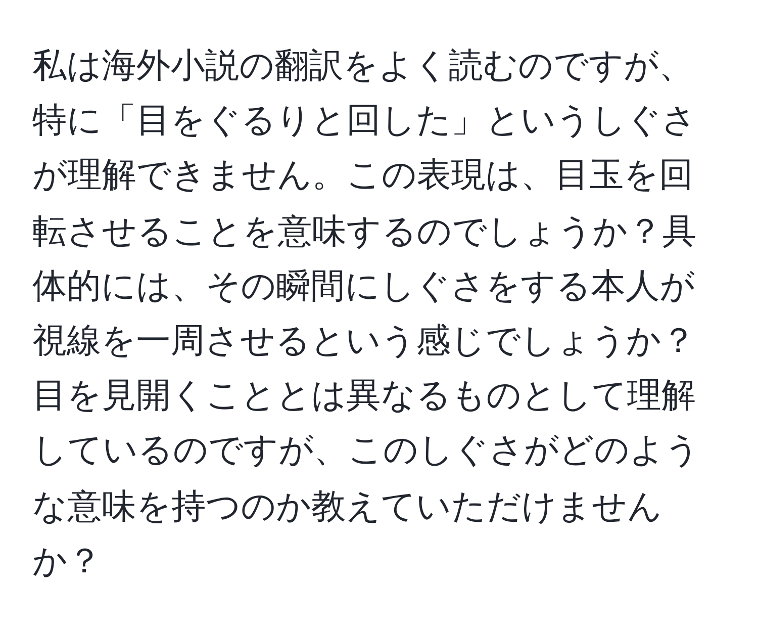 私は海外小説の翻訳をよく読むのですが、特に「目をぐるりと回した」というしぐさが理解できません。この表現は、目玉を回転させることを意味するのでしょうか？具体的には、その瞬間にしぐさをする本人が視線を一周させるという感じでしょうか？目を見開くこととは異なるものとして理解しているのですが、このしぐさがどのような意味を持つのか教えていただけませんか？