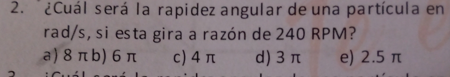 ¿Cuál será la rapidez angular de una partícula en
rad/s, si esta gira a razón de 240 RPM?
a) 8 πb) 6 π c) 4 π d) 3 π e) 2.5 π