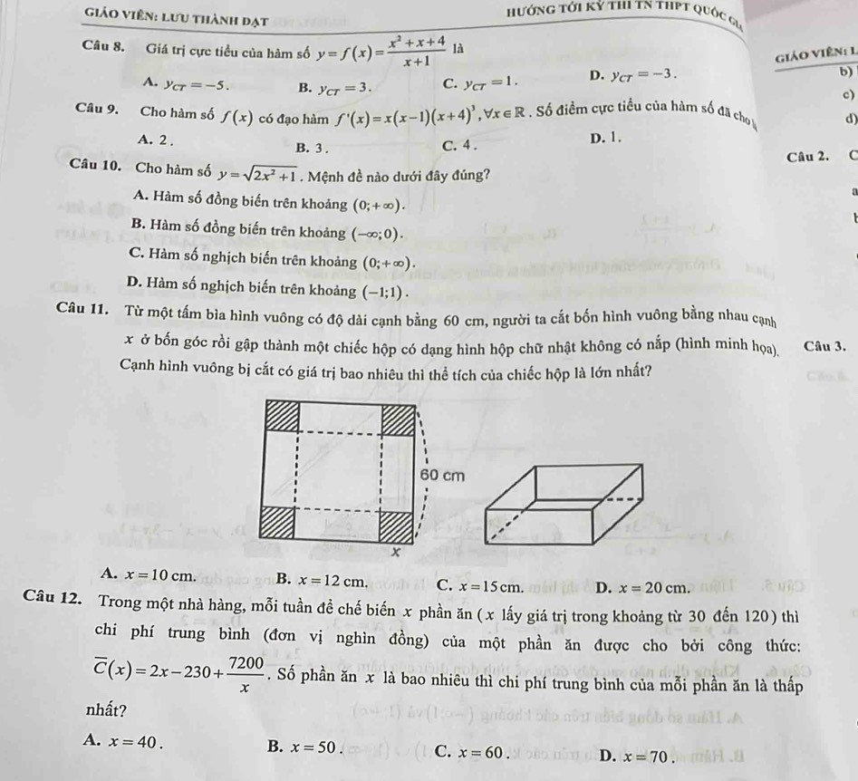 hướng tới Kỷ thi TN tHPT quốc gi
Giáo Viên: Lưu thành đạt
Câu 8. Giá trị cực tiểu của hàm số y=f(x)= (x^2+x+4)/x+1  là
giáo Viên: 1
A. y_CT=-5. B. y_CT=3. C. y_CT=1. D. y_CT=-3.
b)
c)
Câu 9. Cho hàm số f(x) có đạo hàm f'(x)=x(x-1)(x+4)^3,forall x∈ R Số điềm cực tiều của hàm số đã cho d)
A. 2 . B. 3 .
C. 4 . D. 1.
Câu 2. C
Câu 10. Cho hàm số y=sqrt(2x^2+1). Mệnh đề nào dưới đây đúng? D
A. Hàm số đồng biến trên khoảng (0;+∈fty ).
B. Hàm số đồng biến trên khoảng (-∈fty ;0).
C. Hàm số nghịch biến trên khoảng (0;+∈fty ).
D. Hàm số nghịch biến trên khoảng (-1;1).
Câu 11. Từ một tấm bìa hình vuông có độ dài cạnh bằng 60 cm, người ta cắt bốn hình vuông bằng nhau cạnh
x ở bốn góc rồi gập thành một chiếc hộp có dạng hình hộp chữ nhật không có nấp (hình minh họa), Câu 3.
Cạnh hình vuông bị cắt có giá trị bao nhiêu thì thể tích của chiếc hộp là lớn nhất?
A. x=10cm. B. x=12cm. C. x=15cm. D. x=20cm.
Câu 12. Trong một nhà hàng, mỗi tuần đề chế biến x phần ăn ( x lấy giá trị trong khoảng từ 30 đến 120) thì
chi phí trung bình (đơn vị nghìn đồng) của một phần ăn được cho bởi công thức:
overline C(x)=2x-230+ 7200/x . Số phần ăn x là bao nhiêu thì chi phí trung bình của mỗi phần ăn là thấp
nhất?
A. x=40.
B. x=50. C. x=60. D. x=70.